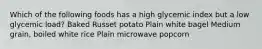 Which of the following foods has a high glycemic index but a low glycemic load? Baked Russet potato Plain white bagel Medium grain, boiled white rice Plain microwave popcorn