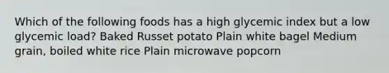 Which of the following foods has a high glycemic index but a low glycemic load? Baked Russet potato Plain white bagel Medium grain, boiled white rice Plain microwave popcorn