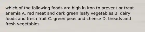 which of the following foods are high in iron to prevent or treat anemia A. red meat and dark green leafy vegetables B. dairy foods and fresh fruit C. green peas and cheese D. breads and fresh vegetables