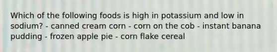 Which of the following foods is high in potassium and low in sodium? - canned cream corn - corn on the cob - instant banana pudding - frozen apple pie - corn flake cereal