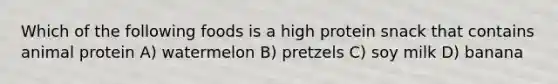 Which of the following foods is a high protein snack that contains animal protein A) watermelon B) pretzels C) soy milk D) banana