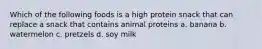 Which of the following foods is a high protein snack that can replace a snack that contains animal proteins a. banana b. watermelon c. pretzels d. soy milk