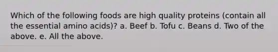 Which of the following foods are high quality proteins (contain all the essential amino acids)? a. Beef b. Tofu c. Beans d. Two of the above. e. All the above.