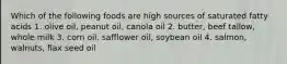 Which of the following foods are high sources of saturated fatty acids 1. olive oil, peanut oil, canola oil 2. butter, beef tallow, whole milk 3. corn oil, safflower oil, soybean oil 4. salmon, walnuts, flax seed oil