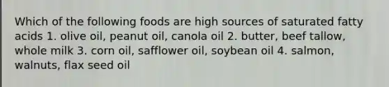 Which of the following foods are high sources of saturated fatty acids 1. olive oil, peanut oil, canola oil 2. butter, beef tallow, whole milk 3. corn oil, safflower oil, soybean oil 4. salmon, walnuts, flax seed oil