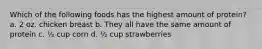 Which of the following foods has the highest amount of protein? a. 2 oz. chicken breast b. They all have the same amount of protein c. ½ cup corn d. ½ cup strawberries