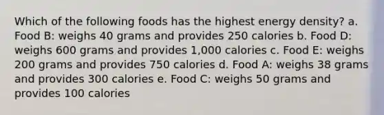 Which of the following foods has the highest energy density? a. Food B: weighs 40 grams and provides 250 calories b. Food D: weighs 600 grams and provides 1,000 calories c. Food E: weighs 200 grams and provides 750 calories d. Food A: weighs 38 grams and provides 300 calories e. Food C: weighs 50 grams and provides 100 calories