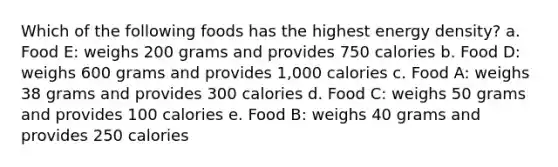 Which of the following foods has the highest energy density? a. Food E: weighs 200 grams and provides 750 calories b. Food D: weighs 600 grams and provides 1,000 calories c. Food A: weighs 38 grams and provides 300 calories d. Food C: weighs 50 grams and provides 100 calories e. Food B: weighs 40 grams and provides 250 calories