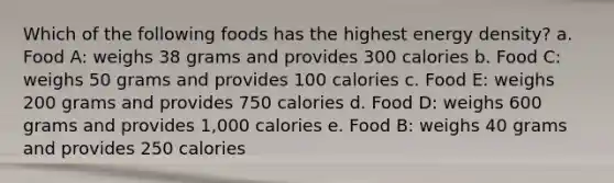 Which of the following foods has the highest energy density? a. Food A: weighs 38 grams and provides 300 calories b. Food C: weighs 50 grams and provides 100 calories c. Food E: weighs 200 grams and provides 750 calories d. Food D: weighs 600 grams and provides 1,000 calories e. Food B: weighs 40 grams and provides 250 calories