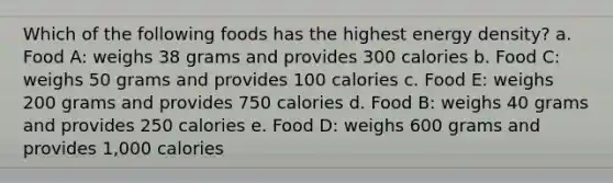 Which of the following foods has the highest energy density? a. Food A: weighs 38 grams and provides 300 calories b. Food C: weighs 50 grams and provides 100 calories c. Food E: weighs 200 grams and provides 750 calories d. Food B: weighs 40 grams and provides 250 calories e. Food D: weighs 600 grams and provides 1,000 calories