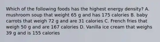 Which of the following foods has the highest energy density? A. mushroom soup that weight 65 g and has 175 calories B. baby carrots that weigh 72 g and are 31 calories C. French fries that weigh 50 g and are 167 calories D. Vanilla ice cream that weighs 39 g and is 155 calories