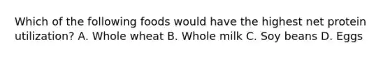 Which of the following foods would have the highest net protein utilization? A. Whole wheat B. Whole milk C. Soy beans D. Eggs