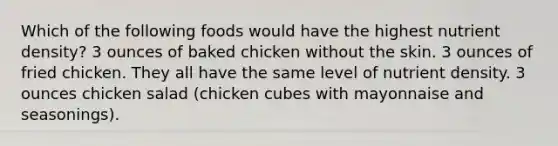 Which of the following foods would have the highest nutrient density? 3 ounces of baked chicken without the skin. 3 ounces of fried chicken. They all have the same level of nutrient density. 3 ounces chicken salad (chicken cubes with mayonnaise and seasonings).