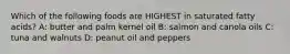 Which of the following foods are HIGHEST in saturated fatty acids? A: butter and palm kernel oil B: salmon and canola oils C: tuna and walnuts D: peanut oil and peppers