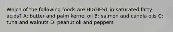 Which of the following foods are HIGHEST in saturated fatty acids? A: butter and palm kernel oil B: salmon and canola oils C: tuna and walnuts D: peanut oil and peppers