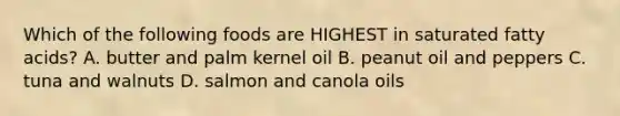 Which of the following foods are HIGHEST in saturated fatty acids? A. butter and palm kernel oil B. peanut oil and peppers C. tuna and walnuts D. salmon and canola oils