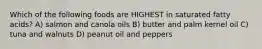 Which of the following foods are HIGHEST in saturated fatty acids? A) salmon and canola oils B) butter and palm kernel oil C) tuna and walnuts D) peanut oil and peppers
