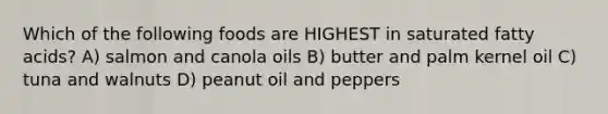 Which of the following foods are HIGHEST in saturated fatty acids? A) salmon and canola oils B) butter and palm kernel oil C) tuna and walnuts D) peanut oil and peppers