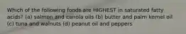 Which of the following foods are HIGHEST in saturated fatty acids? (a) salmon and canola oils (b) butter and palm kernel oil (c) tuna and walnuts (d) peanut oil and peppers