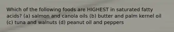 Which of the following foods are HIGHEST in saturated fatty acids? (a) salmon and canola oils (b) butter and palm kernel oil (c) tuna and walnuts (d) peanut oil and peppers