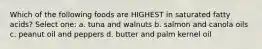 Which of the following foods are HIGHEST in saturated fatty acids? Select one: a. tuna and walnuts b. salmon and canola oils c. peanut oil and peppers d. butter and palm kernel oil