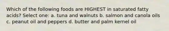 Which of the following foods are HIGHEST in saturated fatty acids? Select one: a. tuna and walnuts b. salmon and canola oils c. peanut oil and peppers d. butter and palm kernel oil