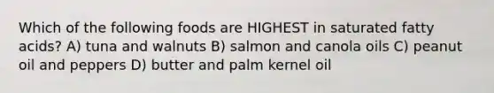 Which of the following foods are HIGHEST in saturated fatty acids? A) tuna and walnuts B) salmon and canola oils C) peanut oil and peppers D) butter and palm kernel oil