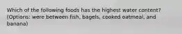 Which of the following foods has the highest water content? (Options: were between fish, bagels, cooked oatmeal, and banana)