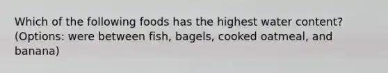 Which of the following foods has the highest water content? (Options: were between fish, bagels, cooked oatmeal, and banana)