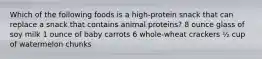 Which of the following foods is a high-protein snack that can replace a snack that contains animal proteins? 8 ounce glass of soy milk 1 ounce of baby carrots 6 whole-wheat crackers ½ cup of watermelon chunks