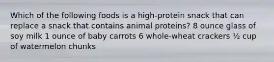 Which of the following foods is a high-protein snack that can replace a snack that contains animal proteins? 8 ounce glass of soy milk 1 ounce of baby carrots 6 whole-wheat crackers ½ cup of watermelon chunks