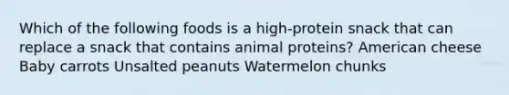 Which of the following foods is a high-protein snack that can replace a snack that contains animal proteins? American cheese Baby carrots Unsalted peanuts Watermelon chunks