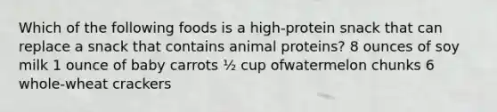 Which of the following foods is a high-protein snack that can replace a snack that contains animal proteins? 8 ounces of soy milk 1 ounce of baby carrots ½ cup ofwatermelon chunks 6 whole-wheat crackers