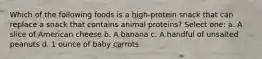 Which of the following foods is a high-protein snack that can replace a snack that contains animal proteins? Select one: a. A slice of American cheese b. A banana c. A handful of unsalted peanuts d. 1 ounce of baby carrots