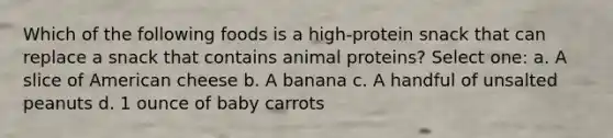 Which of the following foods is a high-protein snack that can replace a snack that contains animal proteins? Select one: a. A slice of American cheese b. A banana c. A handful of unsalted peanuts d. 1 ounce of baby carrots