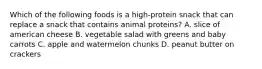 Which of the following foods is a high-protein snack that can replace a snack that contains animal proteins? A. slice of american cheese B. vegetable salad with greens and baby carrots C. apple and watermelon chunks D. peanut butter on crackers