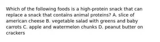 Which of the following foods is a high-protein snack that can replace a snack that contains animal proteins? A. slice of american cheese B. vegetable salad with greens and baby carrots C. apple and watermelon chunks D. peanut butter on crackers