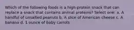 Which of the following foods is a high-protein snack that can replace a snack that contains animal proteins? Select one: a. A handful of unsalted peanuts b. A slice of American cheese c. A banana d. 1 ounce of baby carrots