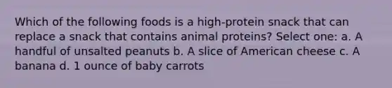 Which of the following foods is a high-protein snack that can replace a snack that contains animal proteins? Select one: a. A handful of unsalted peanuts b. A slice of American cheese c. A banana d. 1 ounce of baby carrots