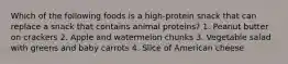 Which of the following foods is a high-protein snack that can replace a snack that contains animal proteins? 1. Peanut butter on crackers 2. Apple and watermelon chunks 3. Vegetable salad with greens and baby carrots 4. Slice of American cheese