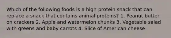 Which of the following foods is a high-protein snack that can replace a snack that contains animal proteins? 1. Peanut butter on crackers 2. Apple and watermelon chunks 3. Vegetable salad with greens and baby carrots 4. Slice of American cheese