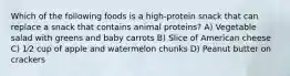 Which of the following foods is a high-protein snack that can replace a snack that contains animal proteins? A) Vegetable salad with greens and baby carrots B) Slice of American cheese C) 1⁄2 cup of apple and watermelon chunks D) Peanut butter on crackers