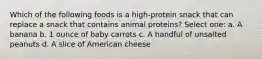 Which of the following foods is a high-protein snack that can replace a snack that contains animal proteins? Select one: a. A banana b. 1 ounce of baby carrots c. A handful of unsalted peanuts d. A slice of American cheese