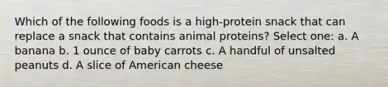 Which of the following foods is a high-protein snack that can replace a snack that contains animal proteins? Select one: a. A banana b. 1 ounce of baby carrots c. A handful of unsalted peanuts d. A slice of American cheese