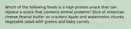 Which of the following foods is a high-protein snack that can replace a snack that contains animal proteins? Slice of American cheese Peanut butter on crackers Apple and watermelon chunks Vegetable salad with greens and baby carrots