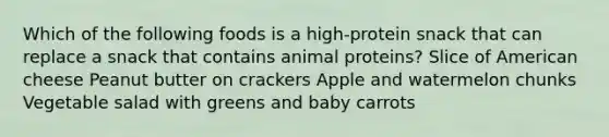 Which of the following foods is a high-protein snack that can replace a snack that contains animal proteins? Slice of American cheese Peanut butter on crackers Apple and watermelon chunks Vegetable salad with greens and baby carrots