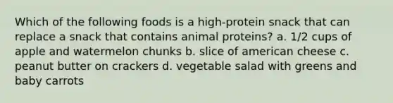 Which of the following foods is a high-protein snack that can replace a snack that contains animal proteins? a. 1/2 cups of apple and watermelon chunks b. slice of american cheese c. peanut butter on crackers d. vegetable salad with greens and baby carrots