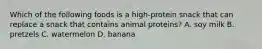 Which of the following foods is a high-protein snack that can replace a snack that contains animal proteins? A. soy milk B. pretzels C. watermelon D. banana