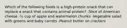 Which of the following foods is a high-protein snack that can replace a snack that contains animal protein? -Slice of American cheese -½ cup of apple and watermelon chunks -Vegetable salad with greens and baby carrots -Peanut butter on crackers