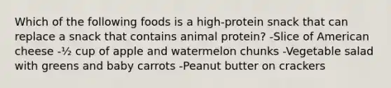 Which of the following foods is a high-protein snack that can replace a snack that contains animal protein? -Slice of American cheese -½ cup of apple and watermelon chunks -Vegetable salad with greens and baby carrots -Peanut butter on crackers